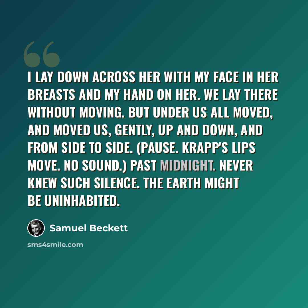 “I lay down across her with my face in her breasts and my hand on her. We lay there without moving. But under us all moved, and moved us, gently, up and down, and from side to side. (Pause. Krapp's lips move. No sound.) Past midnight. Never knew such silence. The earth might be uninhabited.” quote by Samuel Beckett