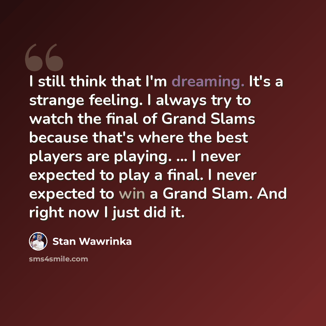 “I still think that I'm dreaming. It's a strange feeling. I always try to watch the final of Grand Slams because that's where the best players are playing. ... I never expected to play a final. I never expected to win a Grand Slam. And right now I just did it.” quote by Stan Wawrinka
