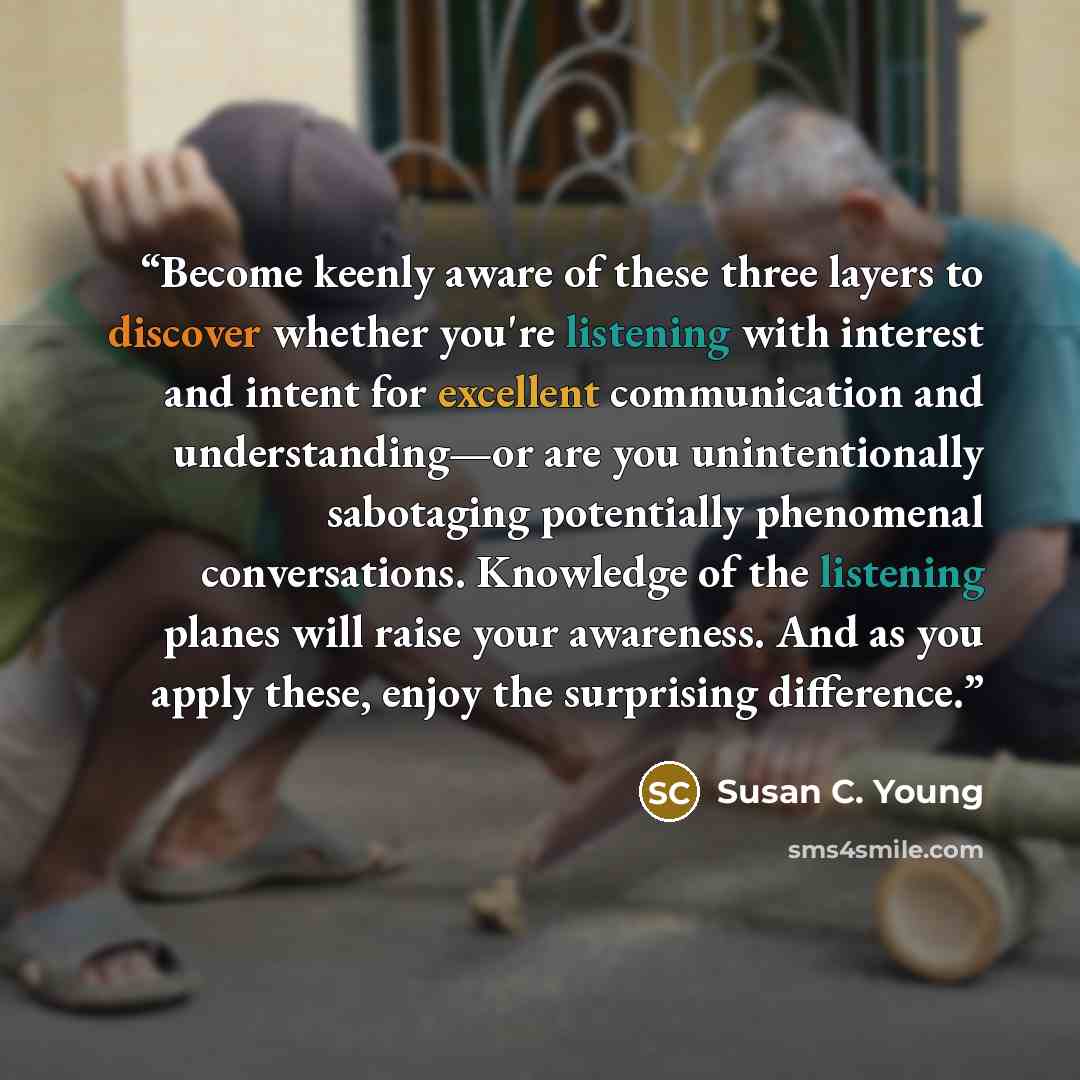 “Become keenly aware of these three layers to discover whether you're listening with interest and intent for excellent communication and understanding—or are you unintentionally sabotaging potentially phenomenal conversations. Knowledge of the listening planes will raise your awareness. And as you…” quote by Susan C. Young