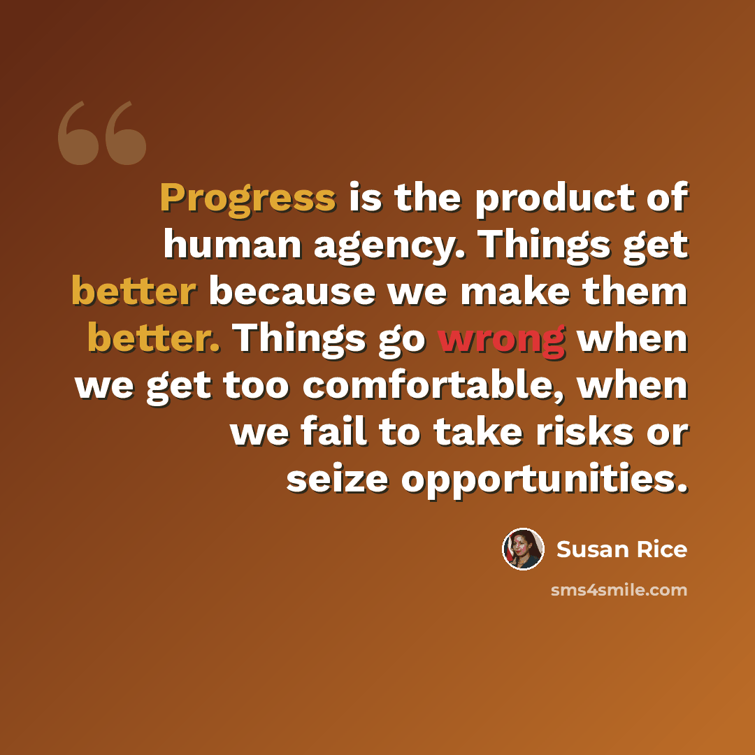 “Progress is the product of human agency. Things get better because we make them better. Things go wrong when we get too comfortable, when we fail to take risks or seize opportunities.” quote by Susan Rice