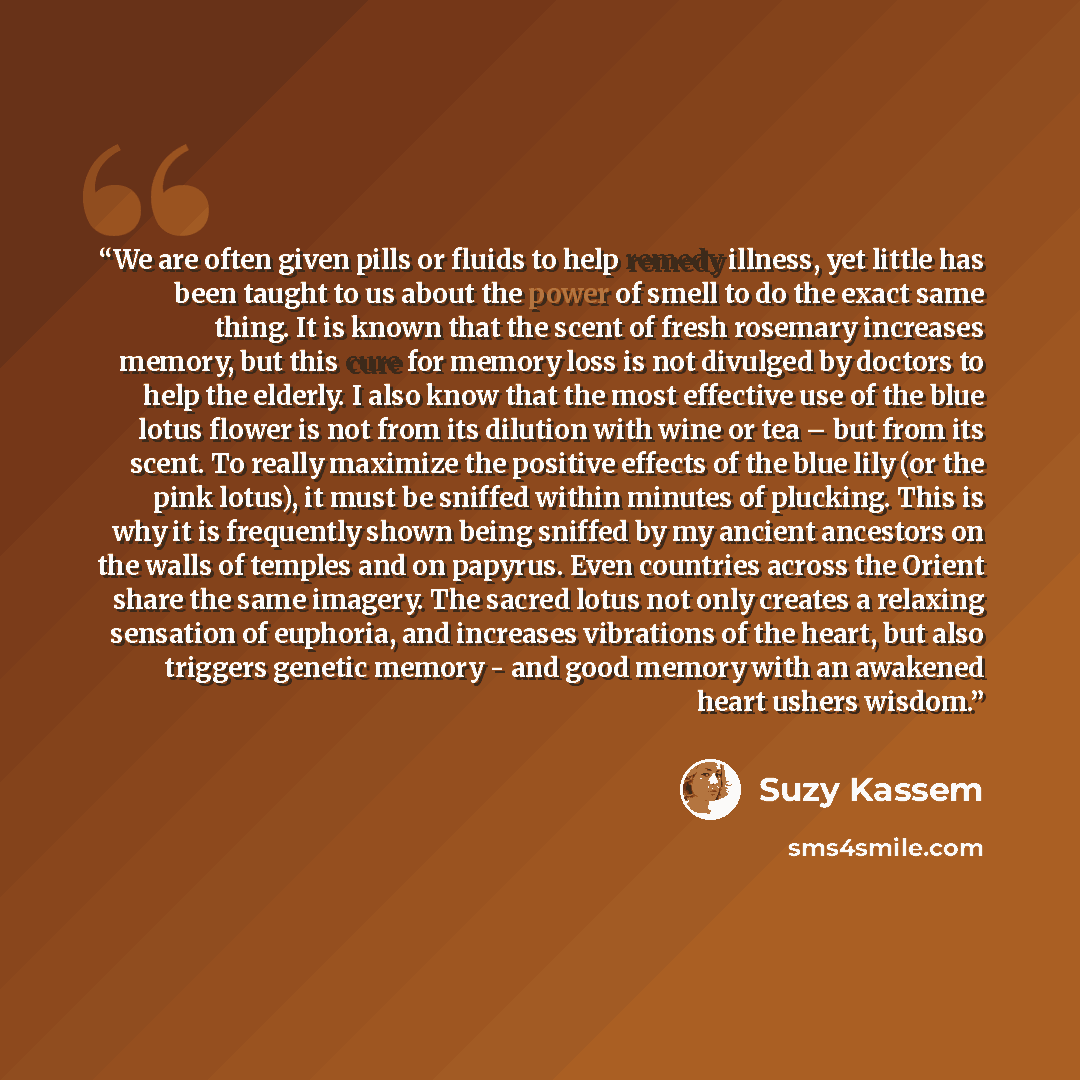 “We are often given pills or fluids to help remedy illness, yet little has been taught to us about the power of smell to do the exact same thing. It is known that the scent of fresh rosemary increases memory, but this cure for memory loss is not divulged by doctors to help the elderly. I also know…” quote by Suzy Kassem
