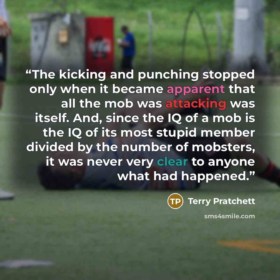 “The kicking and punching stopped only when it became apparent that all the mob was attacking was itself. And, since the IQ of a mob is the IQ of its most stupid member divided by the number of mobsters, it was never very clear to anyone what had happened.” quote by Terry Pratchett