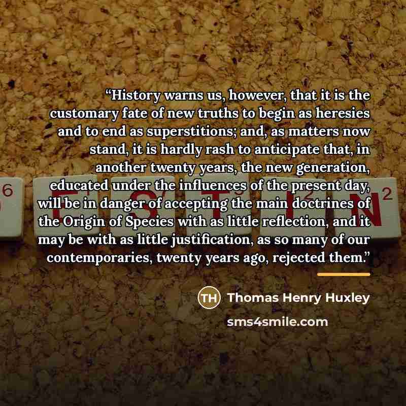 “History warns us, however, that it is the customary fate of new truths to begin as heresies and to end as superstitions; and, as matters now stand, it is hardly rash to anticipate that, in another twenty years, the new generation, educated under the influences of the present day, will be in danger…” quote by Thomas Henry Huxley