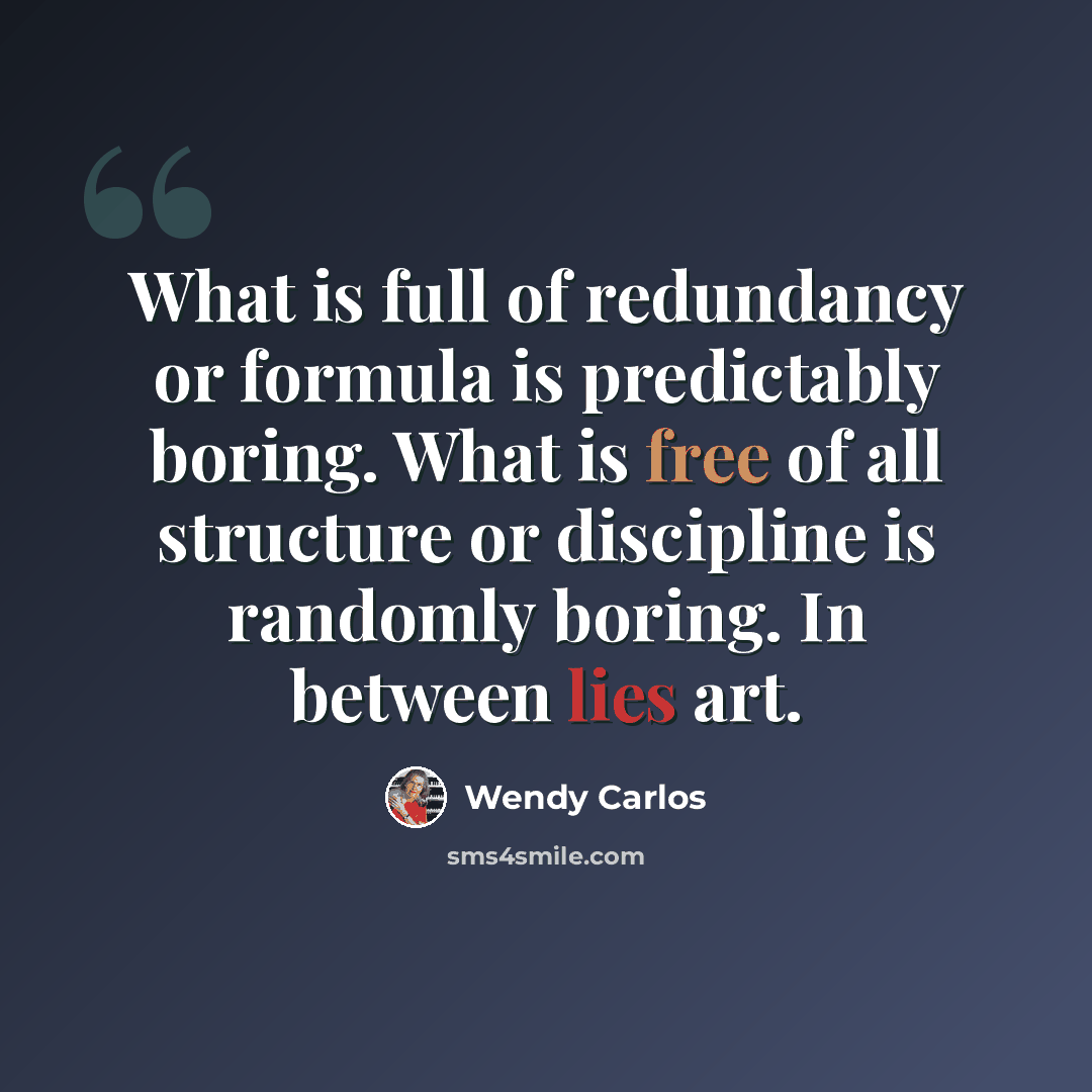 “What is full of redundancy or formula is predictably boring. What is free of all structure or discipline is randomly boring. In between lies art.” quote by Wendy Carlos