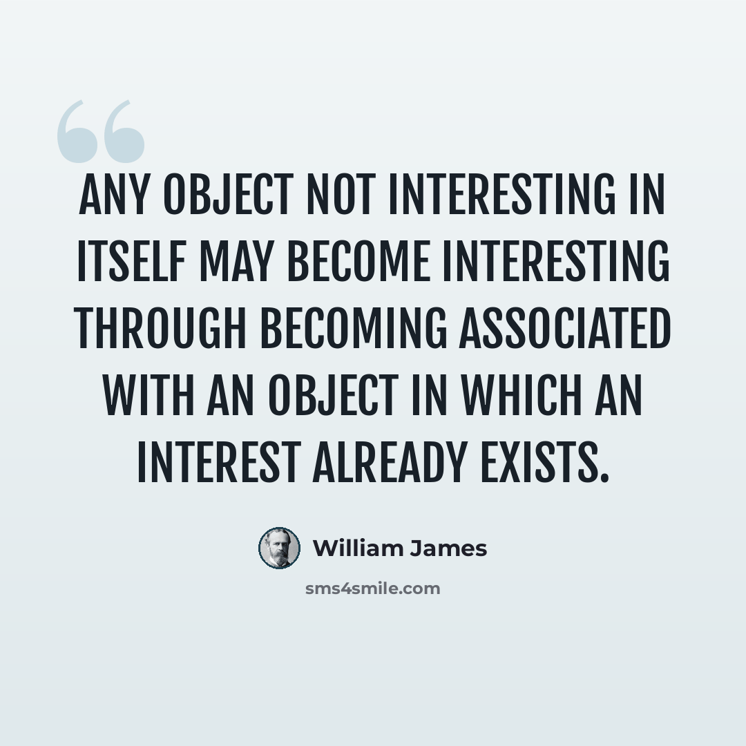 “Any object not interesting in itself may become interesting through becoming associated with an object in which an interest already exists.” quote by William James