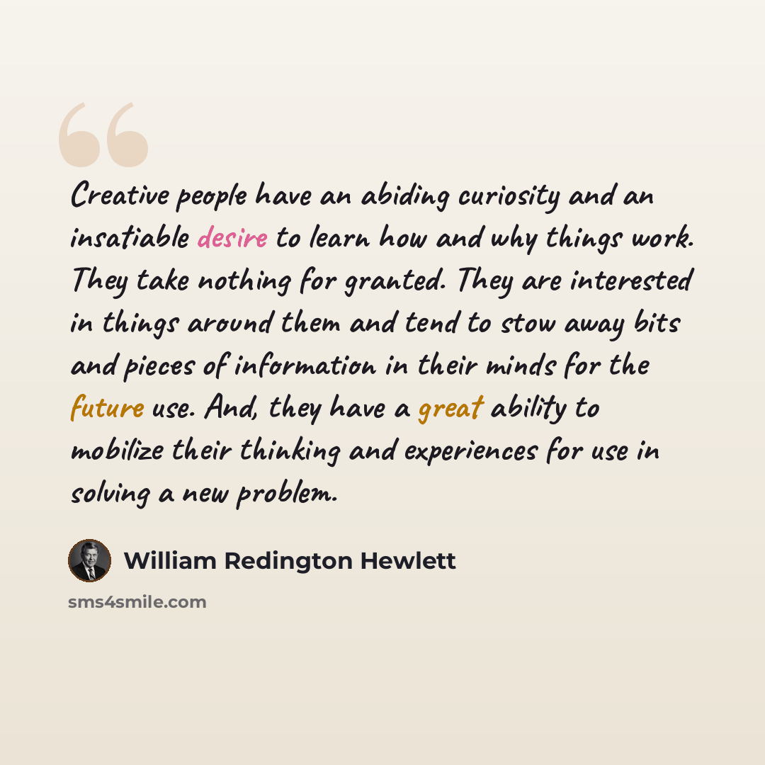 “Creative people have an abiding curiosity and an insatiable desire to learn how and why things work. They take nothing for granted. They are interested in things around them and tend to stow away bits and pieces of information in their minds for the future use. And, they have a great ability to…” quote by William Redington Hewlett