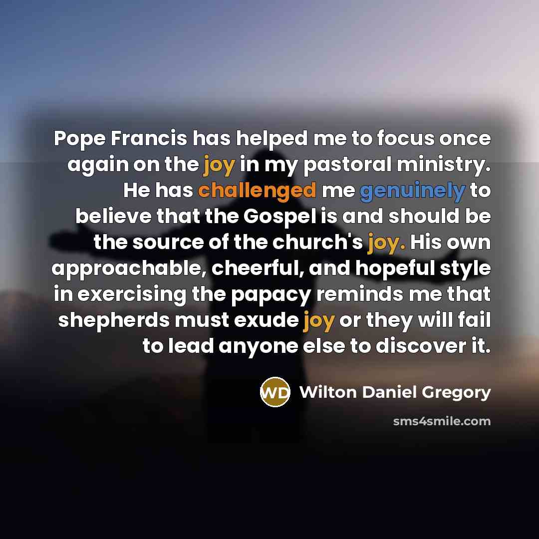 “Pope Francis has helped me to focus once again on the joy in my pastoral ministry. He has challenged me genuinely to believe that the Gospel is and should be the source of the church's joy. His own approachable, cheerful, and hopeful style in exercising the papacy reminds me that shepherds must…” quote by Wilton Daniel Gregory