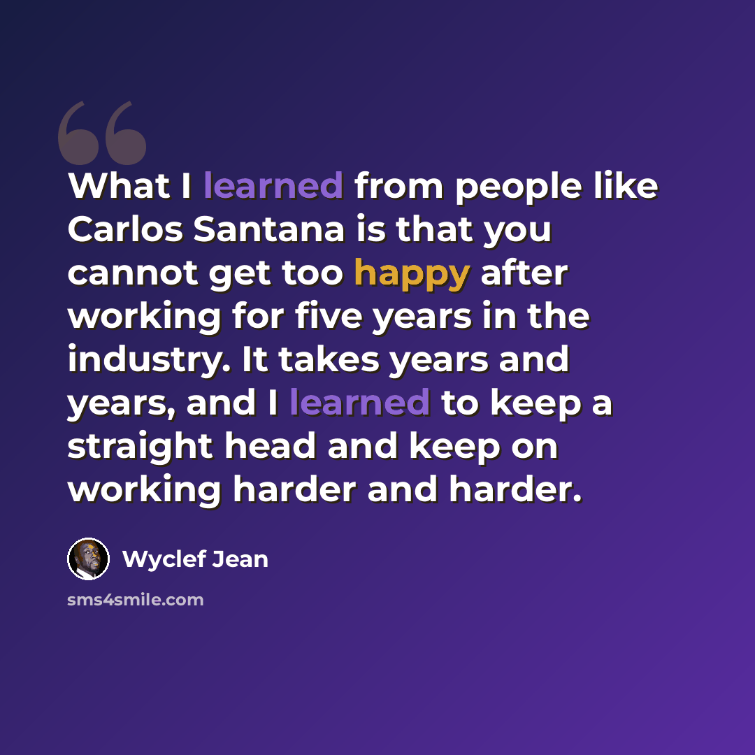 “What I learned from people like Carlos Santana is that you cannot get too happy after working for five years in the industry. It takes years and years, and I learned to keep a straight head and keep on working harder and harder.” quote by Wyclef Jean