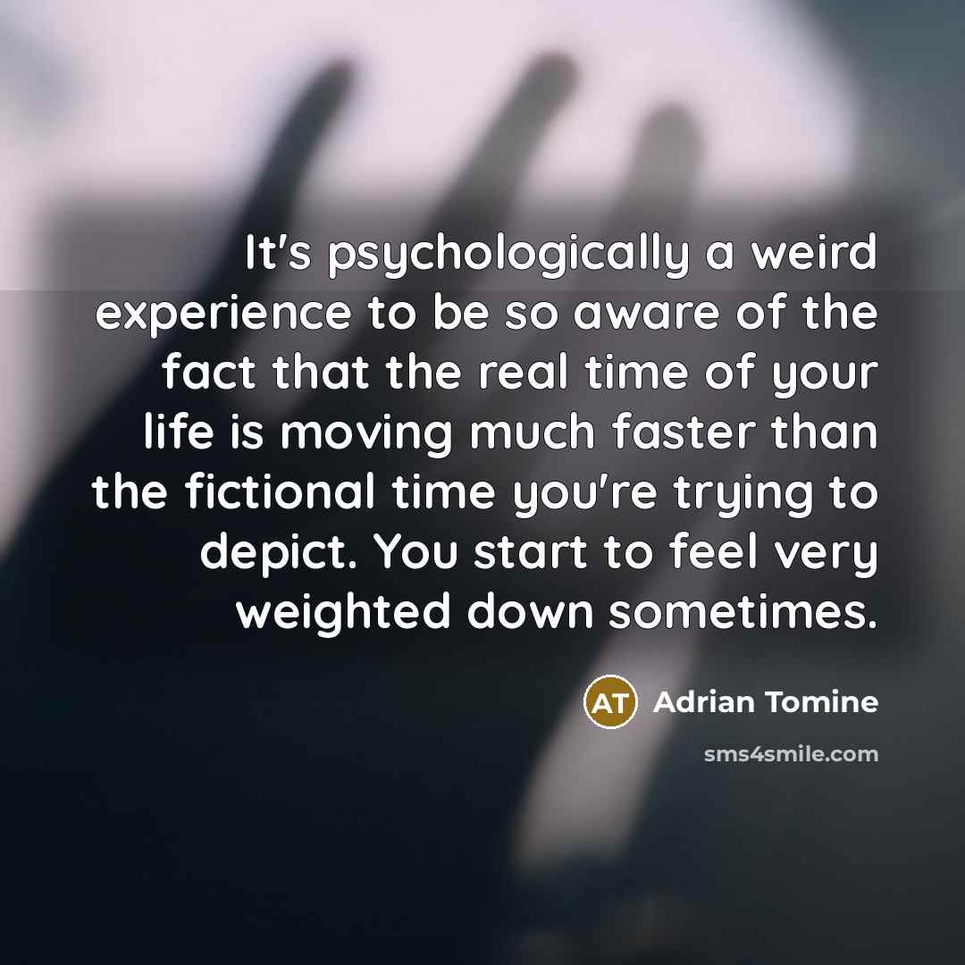 “It's psychologically a weird experience to be so aware of the fact that the real time of your life is moving much faster than the fictional time you're trying to depict. You start to feel very weighted down sometimes.” quote by Adrian Tomine