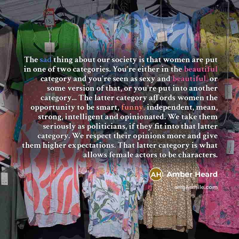 “The sad thing about our society is that women are put in one of two categories. You're either in the beautiful category and you're seen as sexy and beautiful, or some version of that, or you're put into another category... The latter category affords women the opportunity to be smart, funny…” quote by Amber Heard