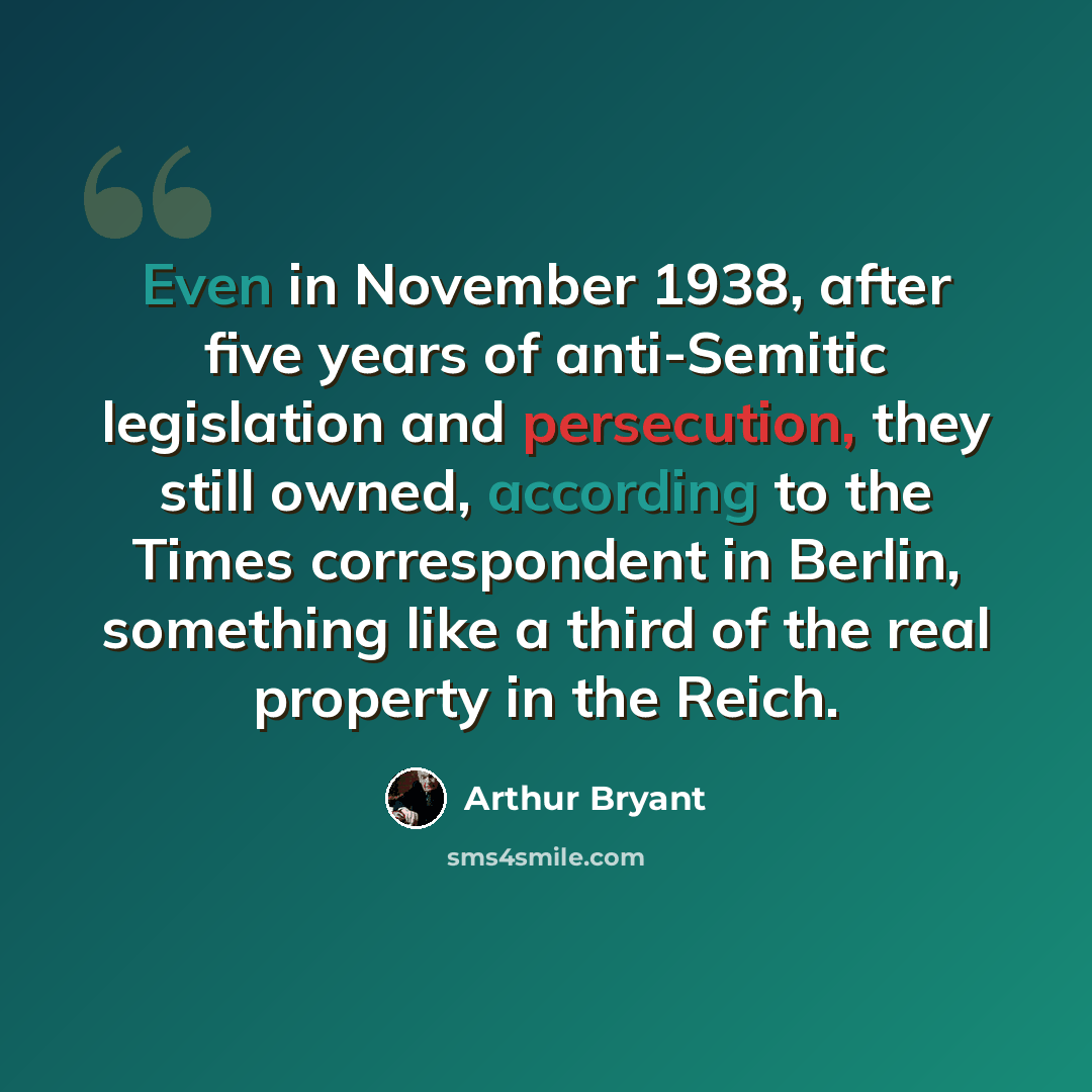 “Even in November 1938, after five years of anti-Semitic legislation and persecution, they still owned, according to the Times correspondent in Berlin, something like a third of the real property in the Reich.” quote by Arthur Bryant