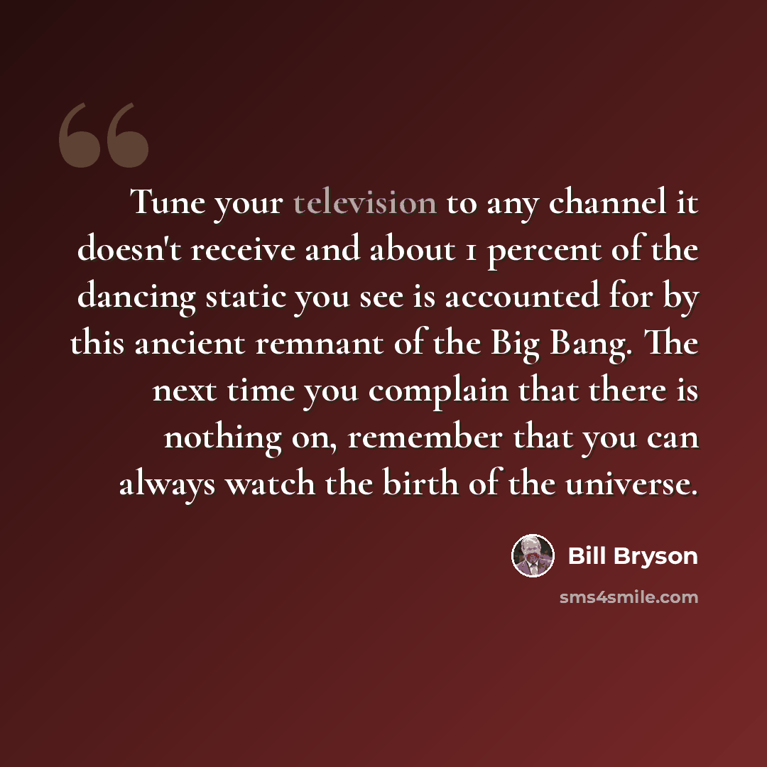 “Tune your television to any channel it doesn't receive and about 1 percent of the dancing static you see is accounted for by this ancient remnant of the Big Bang. The next time you complain that there is nothing on, remember that you can always watch the birth of the universe.” quote by Bill Bryson