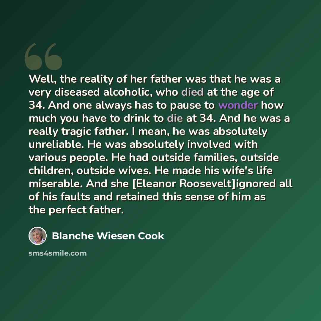 “Well, the reality of her father was that he was a very diseased alcoholic, who died at the age of 34. And one always has to pause to wonder how much you have to drink to die at 34. And he was a really tragic father. I mean, he was absolutely unreliable. He was absolutely involved with various…” quote by Blanche Wiesen Cook
