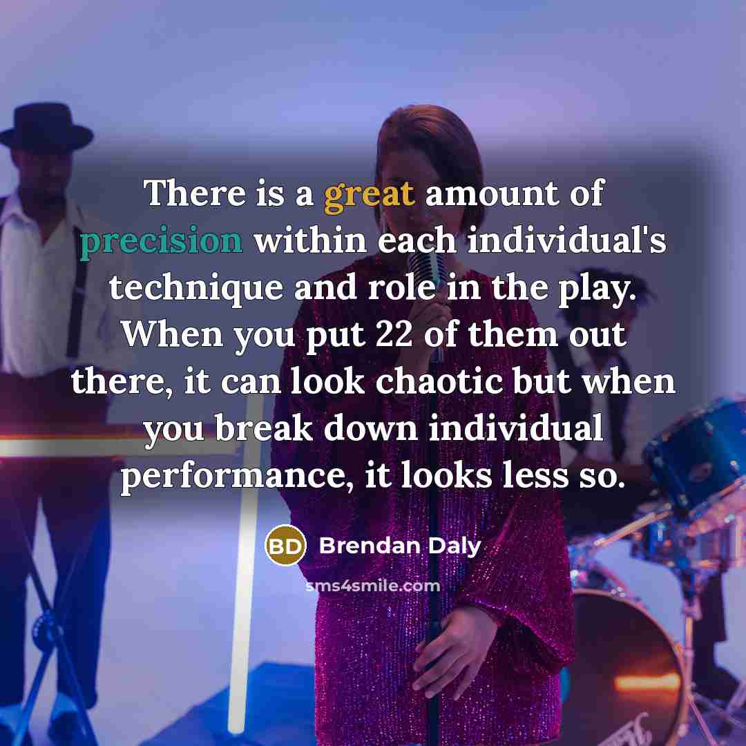 “There is a great amount of precision within each individual's technique and role in the play. When you put 22 of them out there, it can look chaotic but when you break down individual performance, it looks less so.” quote by Brendan Daly