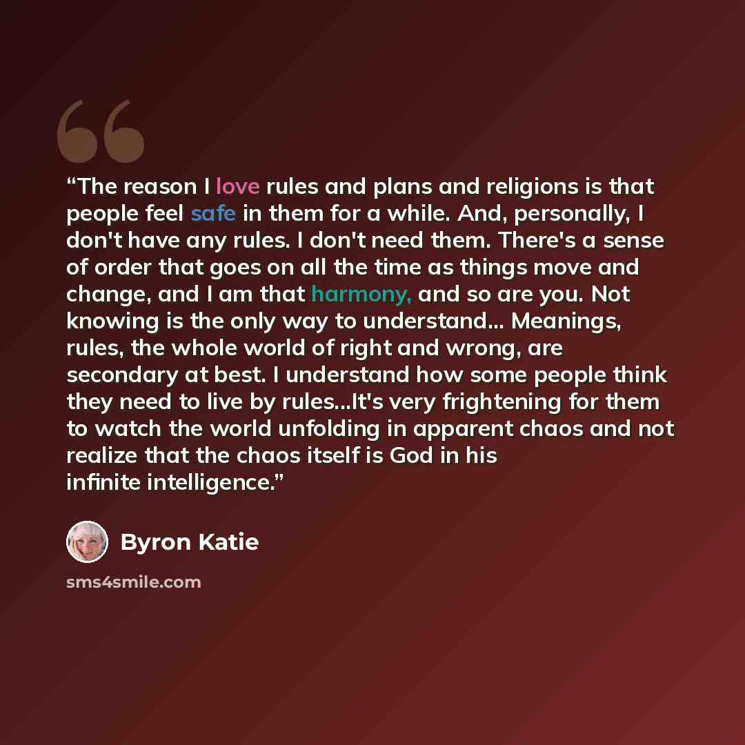 “The reason I love rules and plans and religions is that people feel safe in them for a while. And, personally, I don't have any rules. I don't need them. There's a sense of order that goes on all the time as things move and change, and I am that harmony, and so are you. Not knowing is the only way…” quote by Byron Katie