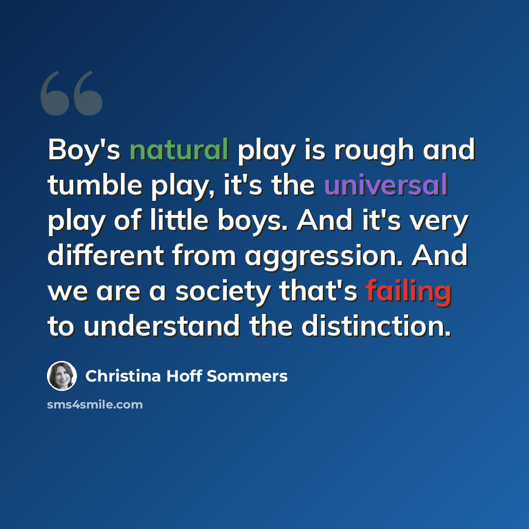 “Boy's natural play is rough and tumble play, it's the universal play of little boys. And it's very different from aggression. And we are a society that's failing to understand the distinction.” quote by Christina Hoff Sommers