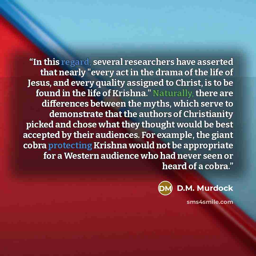 “In this regard, several researchers have asserted that nearly "every act in the drama of the life of Jesus, and every quality assigned to Christ, is to be found in the life of Krishna." Naturally, there are differences between the myths, which serve to demonstrate that the authors of Christianity…” quote by D.M. Murdock