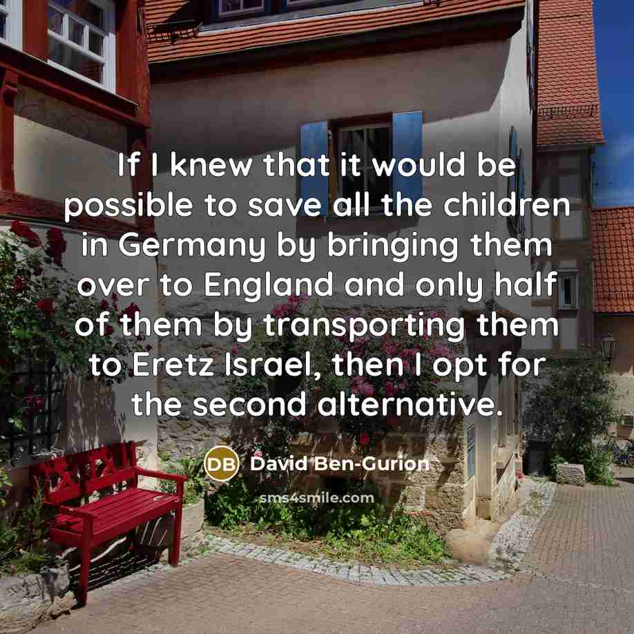 “If I knew that it would be possible to save all the children in Germany by bringing them over to England and only half of them by transporting them to Eretz Israel, then I opt for the second alternative.” quote by David Ben-Gurion