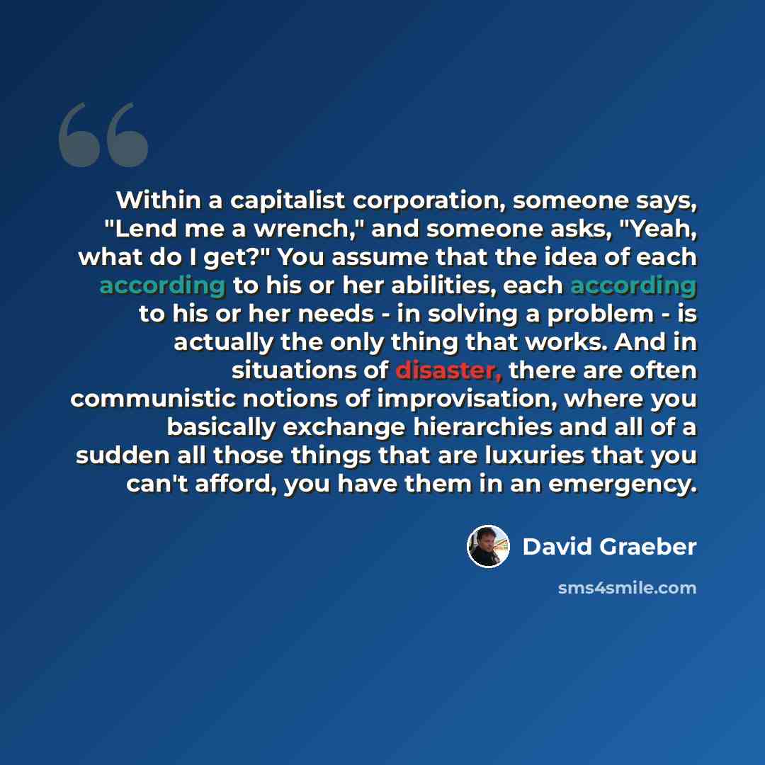 “Within a capitalist corporation, someone says, "Lend me a wrench," and someone asks, "Yeah, what do I get?" You assume that the idea of each according to his or her abilities, each according to his or her needs - in solving a problem - is actually the only thing that works. And in situations of…” quote by David Graeber