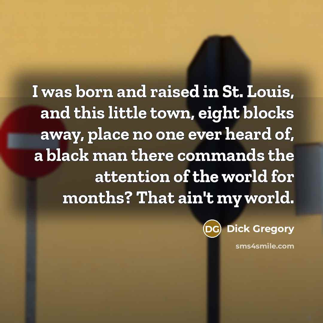 “I was born and raised in St. Louis, and this little town, eight blocks away, place no one ever heard of, a black man there commands the attention of the world for months? That ain't my world.” quote by Dick Gregory