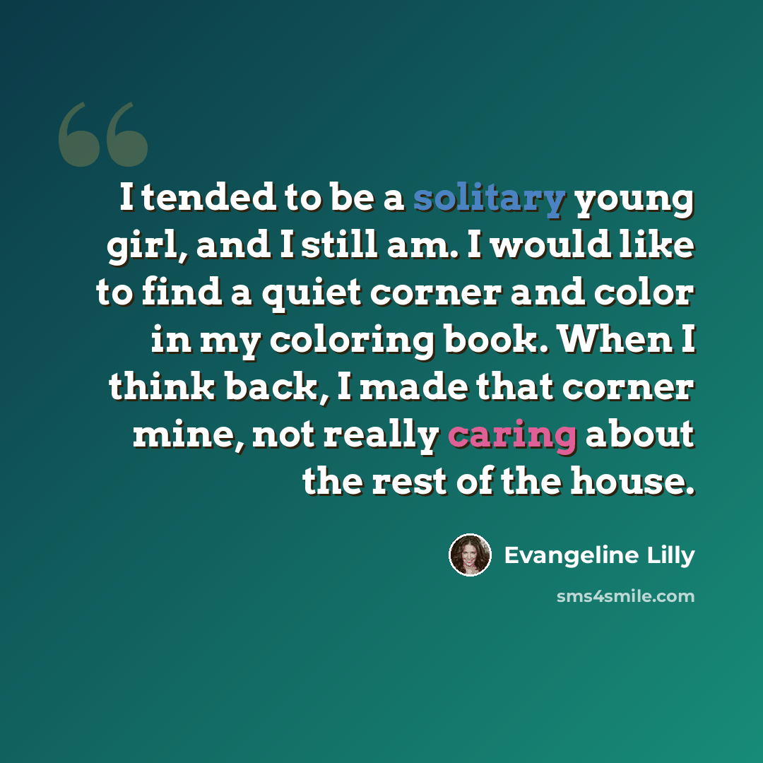 “I tended to be a solitary young girl, and I still am. I would like to find a quiet corner and color in my coloring book. When I think back, I made that corner mine, not really caring about the rest of the house.” quote by Evangeline Lilly