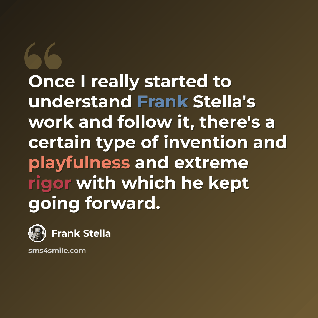 “Once I really started to understand Frank Stella's work and follow it, there's a certain type of invention and playfulness and extreme rigor with which he kept going forward.” quote by Frank Stella