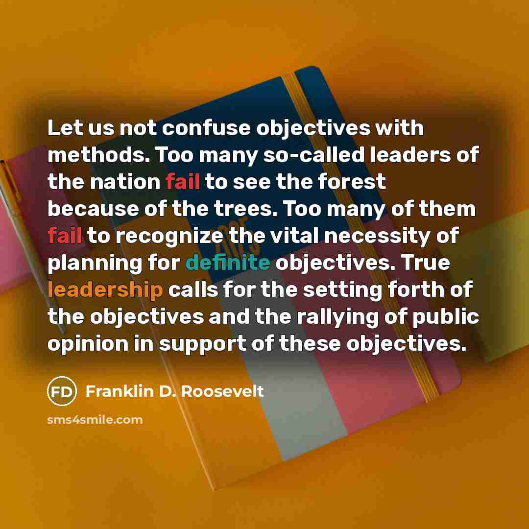 “Let us not confuse objectives with methods. Too many so-called leaders of the nation fail to see the forest because of the trees. Too many of them fail to recognize the vital necessity of planning for definite objectives. True leadership calls for the setting forth of the objectives and the…” quote by Franklin D. Roosevelt