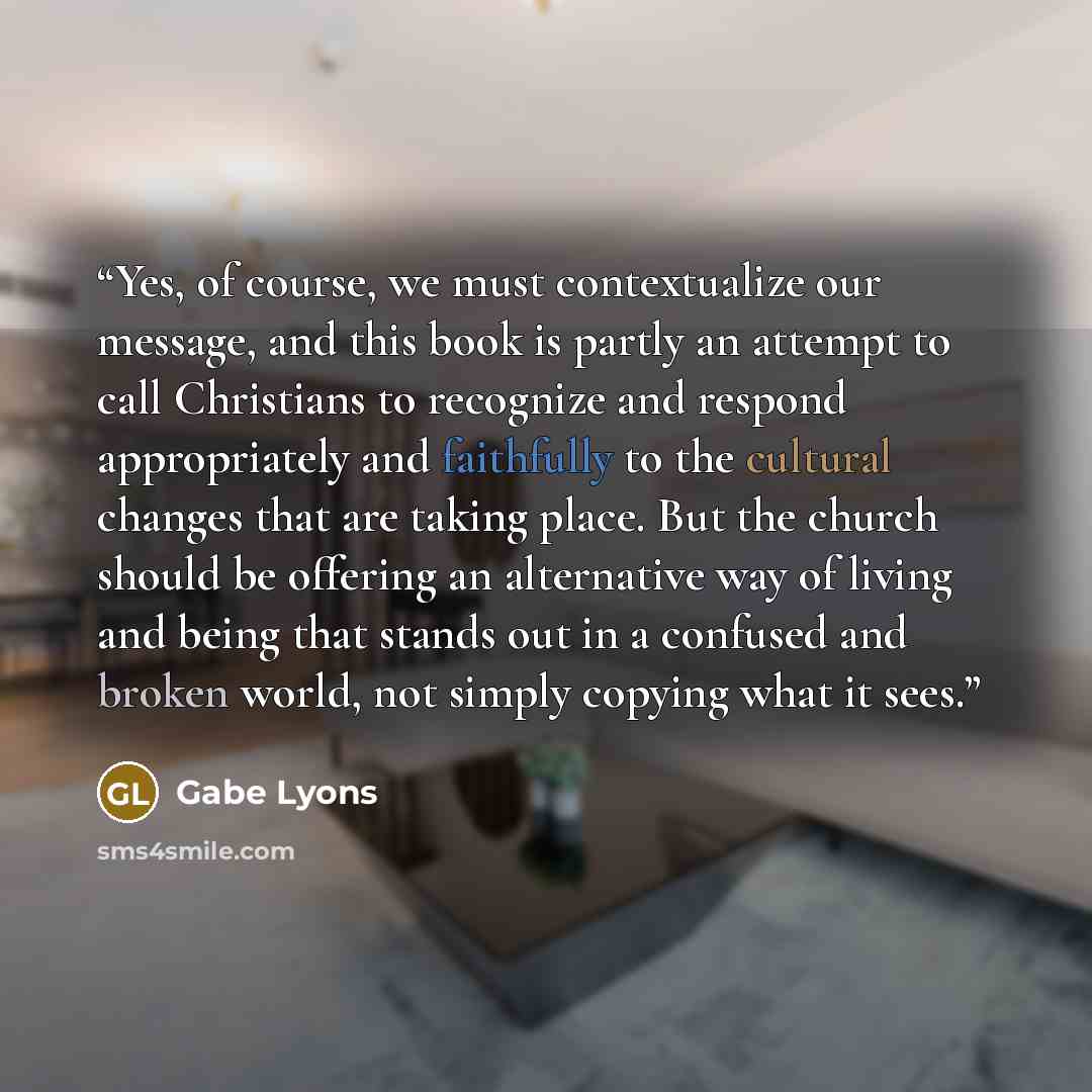 “Yes, of course, we must contextualize our message, and this book is partly an attempt to call Christians to recognize and respond appropriately and faithfully to the cultural changes that are taking place. But the church should be offering an alternative way of living and being that stands out in…” quote by Gabe Lyons
