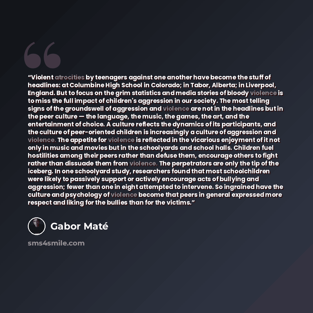 “Violent atrocities by teenagers against one another have become the stuff of headlines: at Columbine High School in Colorado; in Tabor, Alberta; in Liverpool, England. But to focus on the grim statistics and media stories of bloody violence is to miss the full impact of children's aggression in…” quote by Gabor Maté