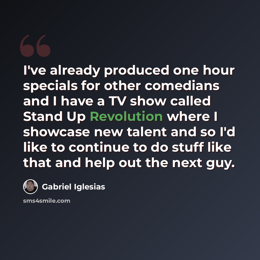 “I've already produced one hour specials for other comedians and I have a TV show called Stand Up Revolution where I showcase new talent and so I'd like to continue to do stuff like that and help out the next guy.” quote by Gabriel Iglesias