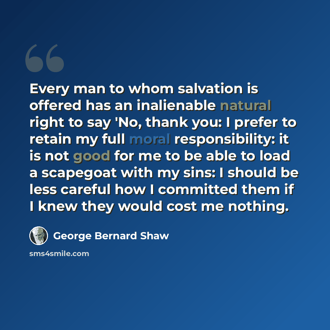 “Every man to whom salvation is offered has an inalienable natural right to say 'No, thank you: I prefer to retain my full moral responsibility: it is not good for me to be able to load a scapegoat with my sins: I should be less careful how I committed them if I knew they would cost me nothing.” quote by George Bernard Shaw