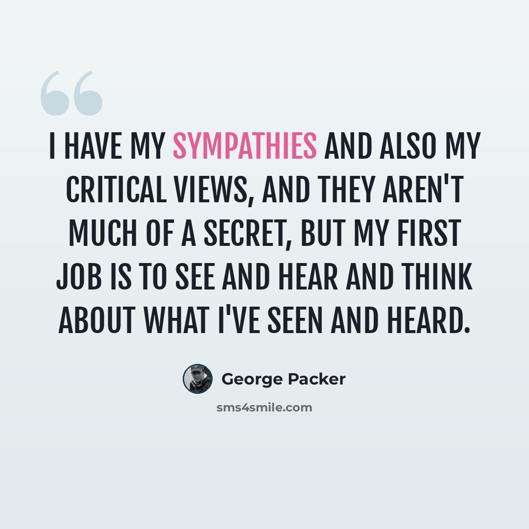 “I have my sympathies and also my critical views, and they aren't much of a secret, but my first job is to see and hear and think about what I've seen and heard.” quote by George Packer