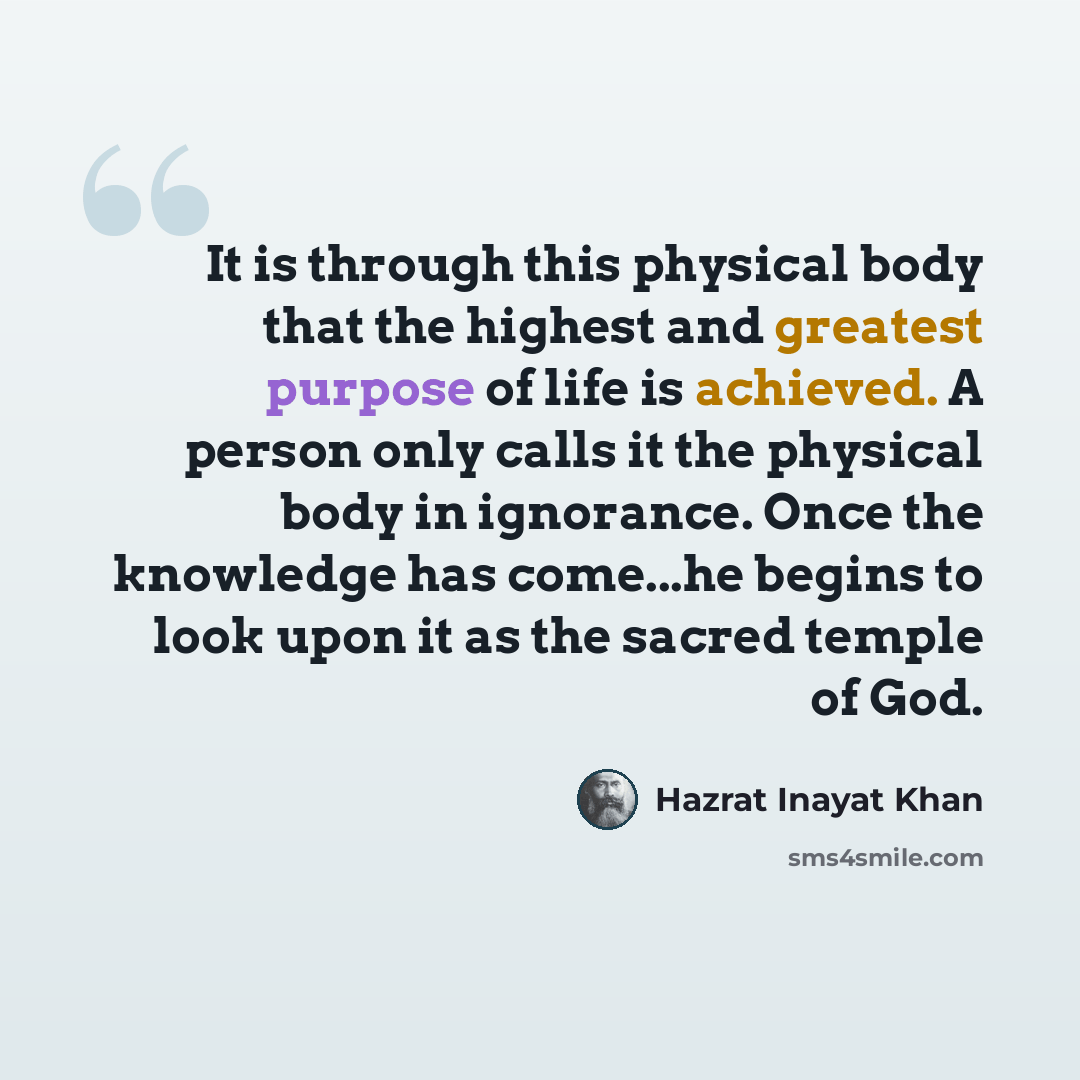 “It is through this physical body that the highest and greatest purpose of life is achieved. A person only calls it the physical body in ignorance. Once the knowledge has come...he begins to look upon it as the sacred temple of God.” quote by Hazrat Inayat Khan