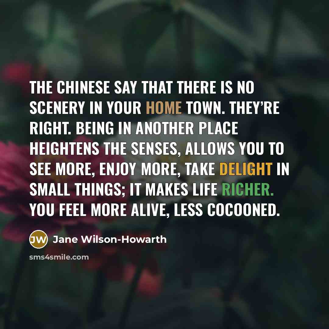“The Chinese say that there is no scenery in your home town. They’re right. Being in another place heightens the senses, allows you to see more, enjoy more, take delight in small things; it makes life richer. You feel more alive, less cocooned.” quote by Jane Wilson-Howarth