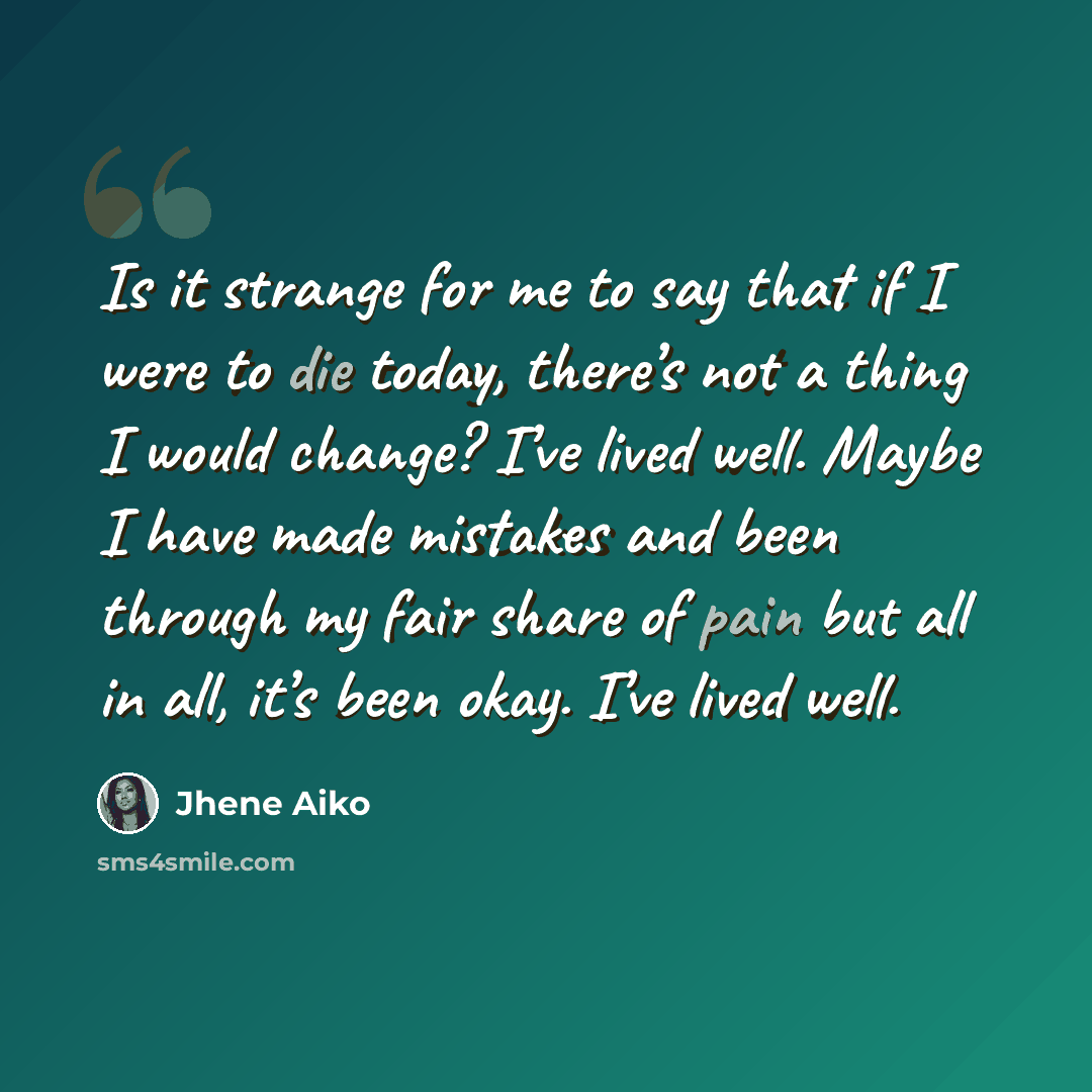 “Is it strange for me to say that if I were to die today, there’s not a thing I would change? I’ve lived well. Maybe I have made mistakes and been through my fair share of pain but all in all, it’s been okay. I’ve lived well.” quote by Jhene Aiko