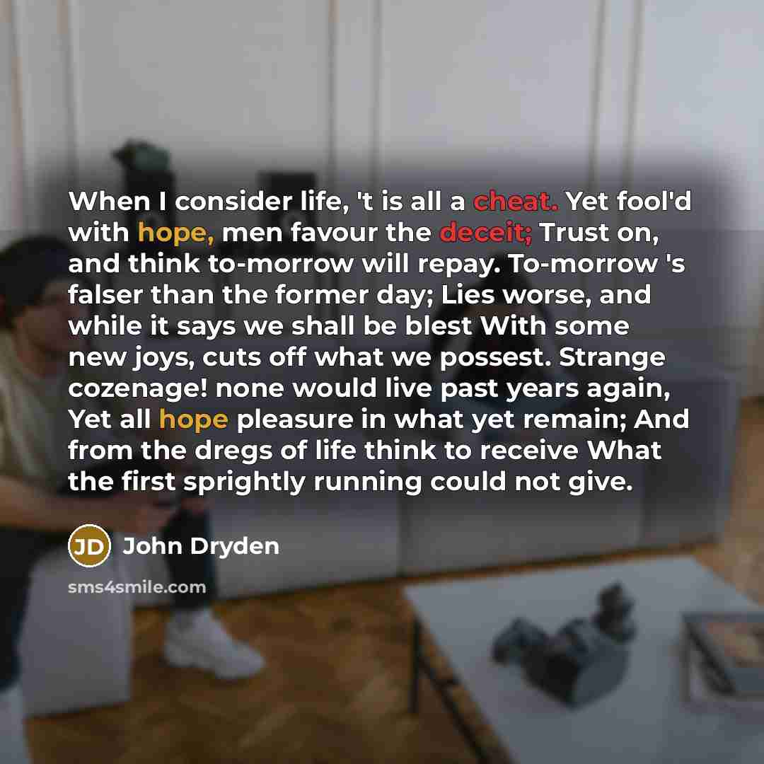 “When I consider life, 't is all a cheat. Yet fool'd with hope, men favour the deceit; Trust on, and think to-morrow will repay. To-morrow 's falser than the former day; Lies worse, and while it says we shall be blest With some new joys, cuts off what we possest. Strange cozenage! none would live…” quote by John Dryden