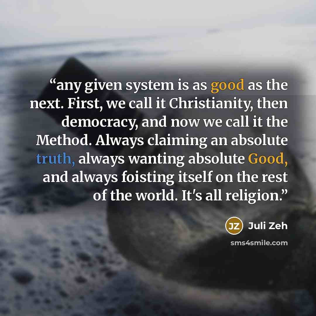 “any given system is as good as the next. First, we call it Christianity, then democracy, and now we call it the Method. Always claiming an absolute truth, always wanting absolute Good, and always foisting itself on the rest of the world. It's all religion.” quote by Juli Zeh