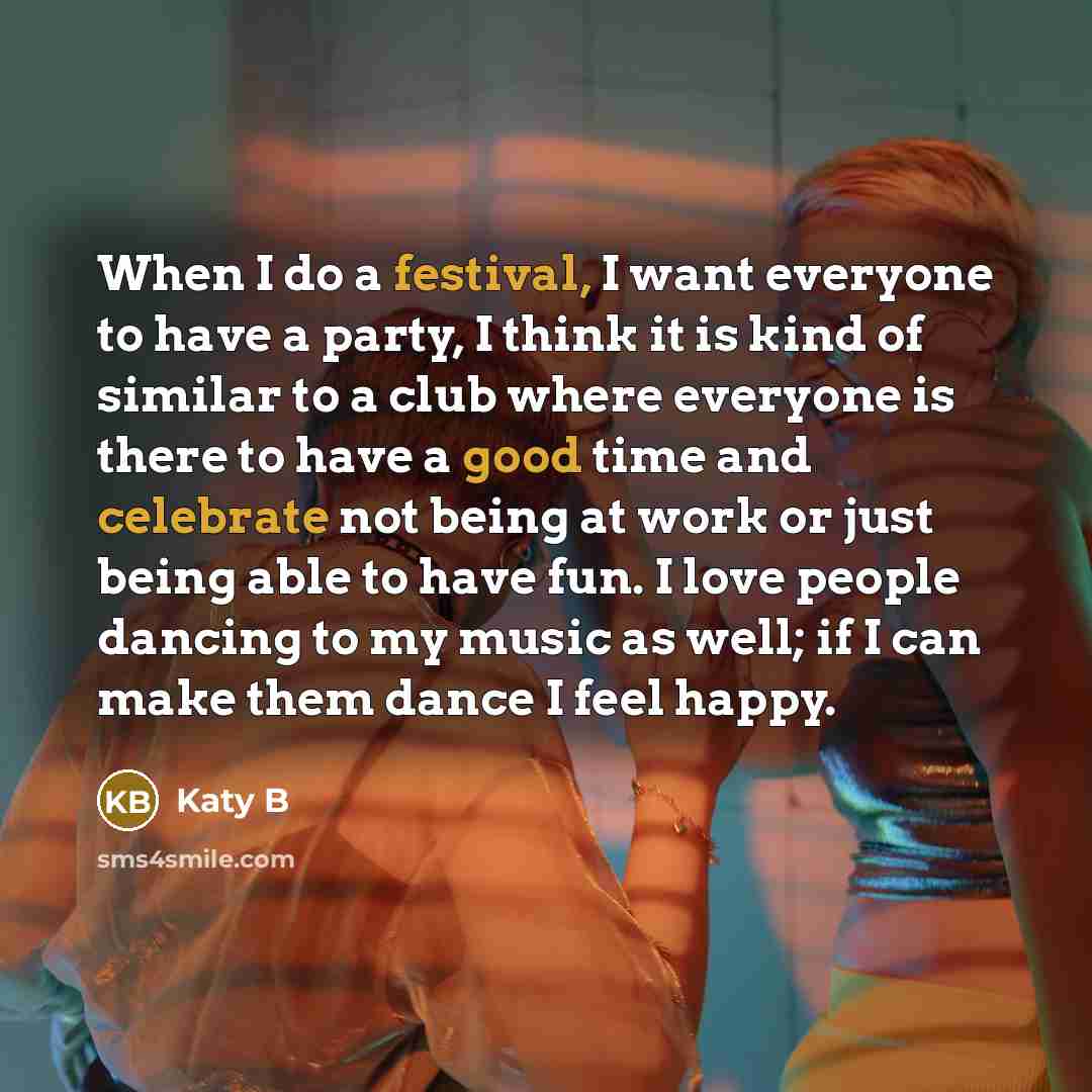 “When I do a festival, I want everyone to have a party, I think it is kind of similar to a club where everyone is there to have a good time and celebrate not being at work or just being able to have fun. I love people dancing to my music as well; if I can make them dance I feel happy.” quote by Katy B