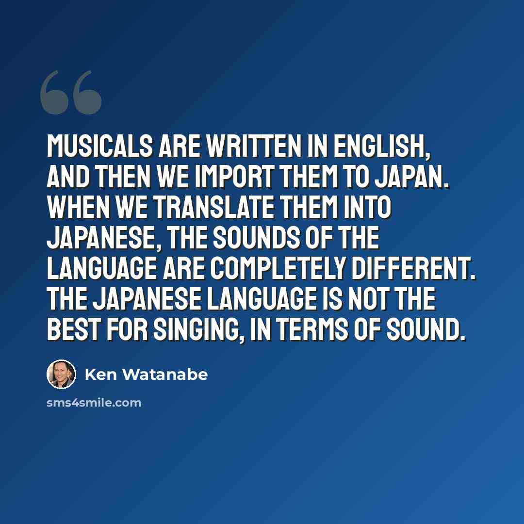 “Musicals are written in English, and then we import them to Japan. When we translate them into Japanese, the sounds of the language are completely different. The Japanese language is not the best for singing, in terms of sound.” quote by Ken Watanabe