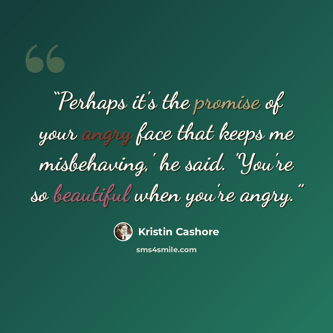 “Perhaps it's the promise of your angry face that keeps me misbehaving,' he said. 'You're so beautiful when you're angry.” quote by Kristin Cashore