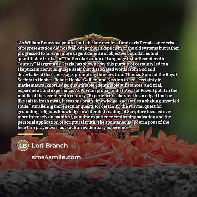 “As William Bouwsma pointed out, the late medieval and early Renaissance crises of representation did not stall out at their skepticism of the old systems but rather progressed to an even more urgent defense of objective boundaries and quantifiable truths. In “The Secularization of Language in the…” quote by Lori Branch
