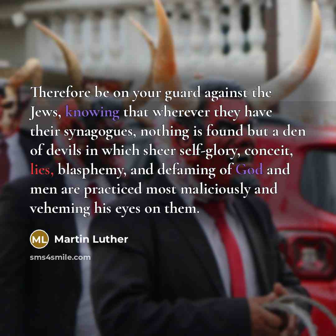 “Therefore be on your guard against the Jews, knowing that wherever they have their synagogues, nothing is found but a den of devils in which sheer self-glory, conceit, lies, blasphemy, and defaming of God and men are practiced most maliciously and veheming his eyes on them.” quote by Martin Luther