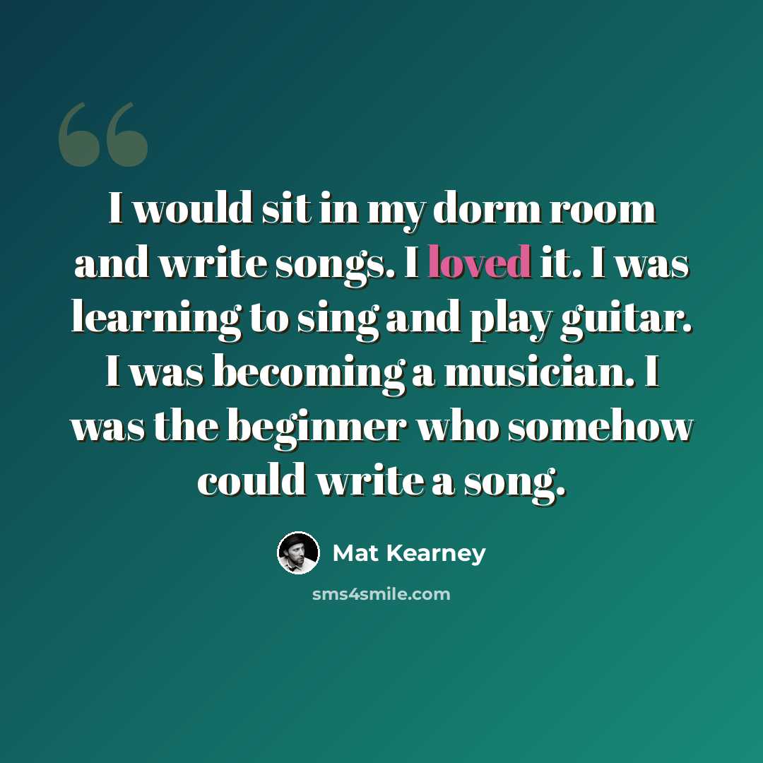 “I would sit in my dorm room and write songs. I loved it. I was learning to sing and play guitar. I was becoming a musician. I was the beginner who somehow could write a song.” quote by Mat Kearney