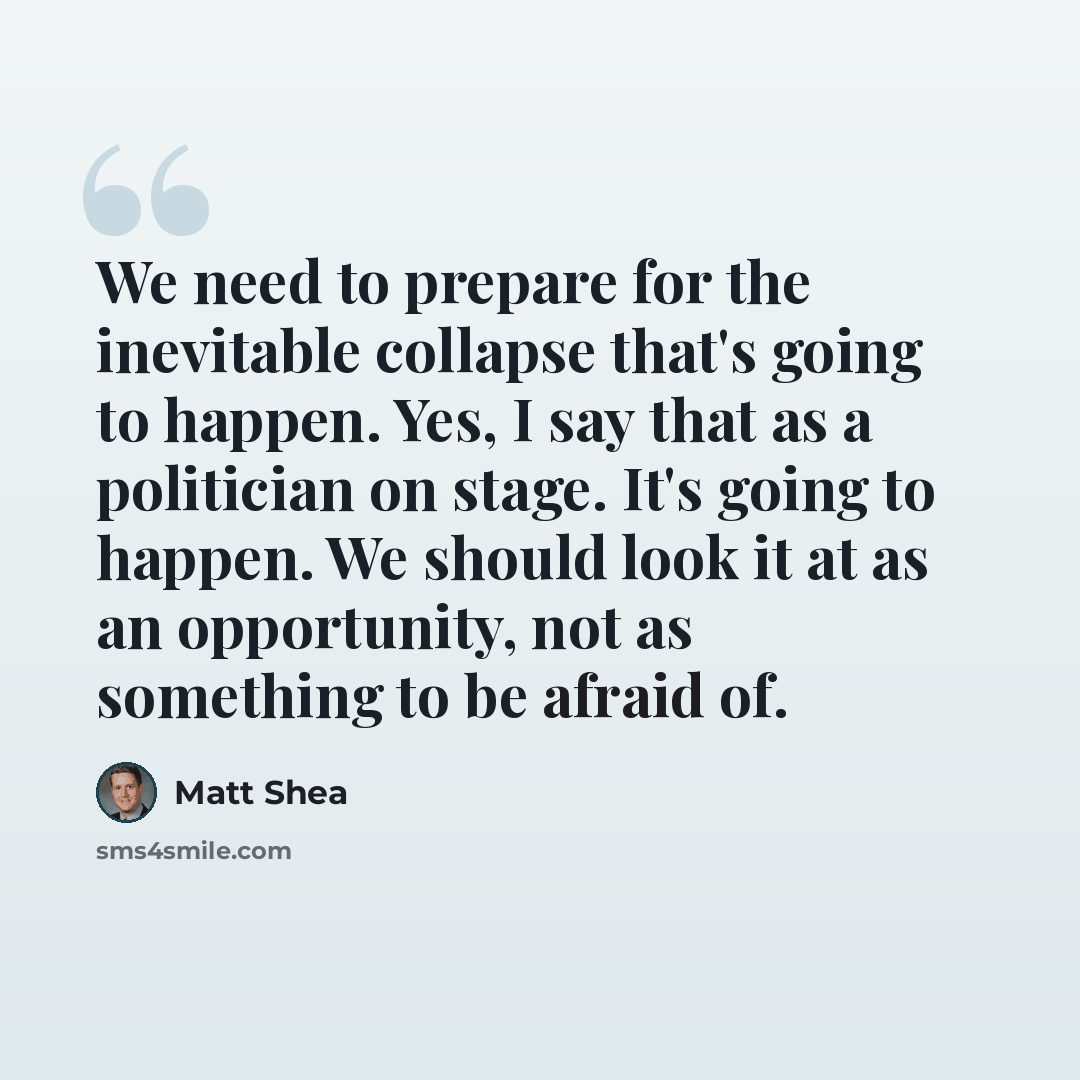 “We need to prepare for the inevitable collapse that's going to happen. Yes, I say that as a politician on stage. It's going to happen. We should look it at as an opportunity, not as something to be afraid of.” quote by Matt Shea