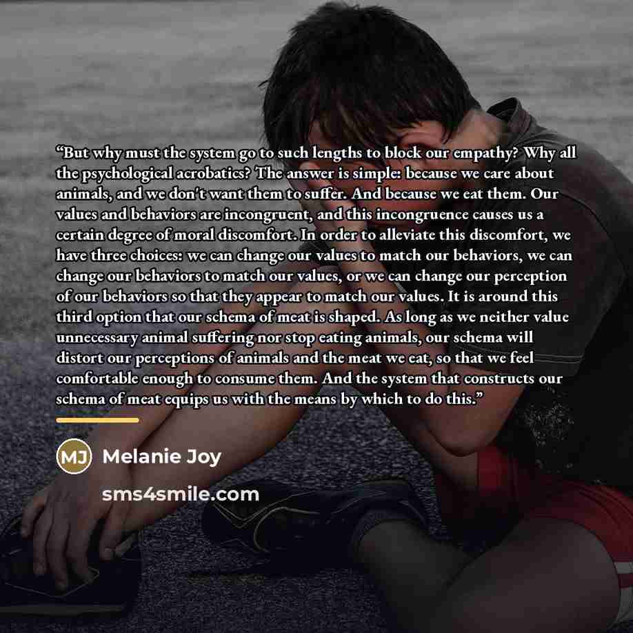 “But why must the system go to such lengths to block our empathy? Why all the psychological acrobatics? The answer is simple: because we care about animals, and we don't want them to suffer. And because we eat them. Our values and behaviors are incongruent, and this incongruence causes us a certain…” quote by Melanie Joy