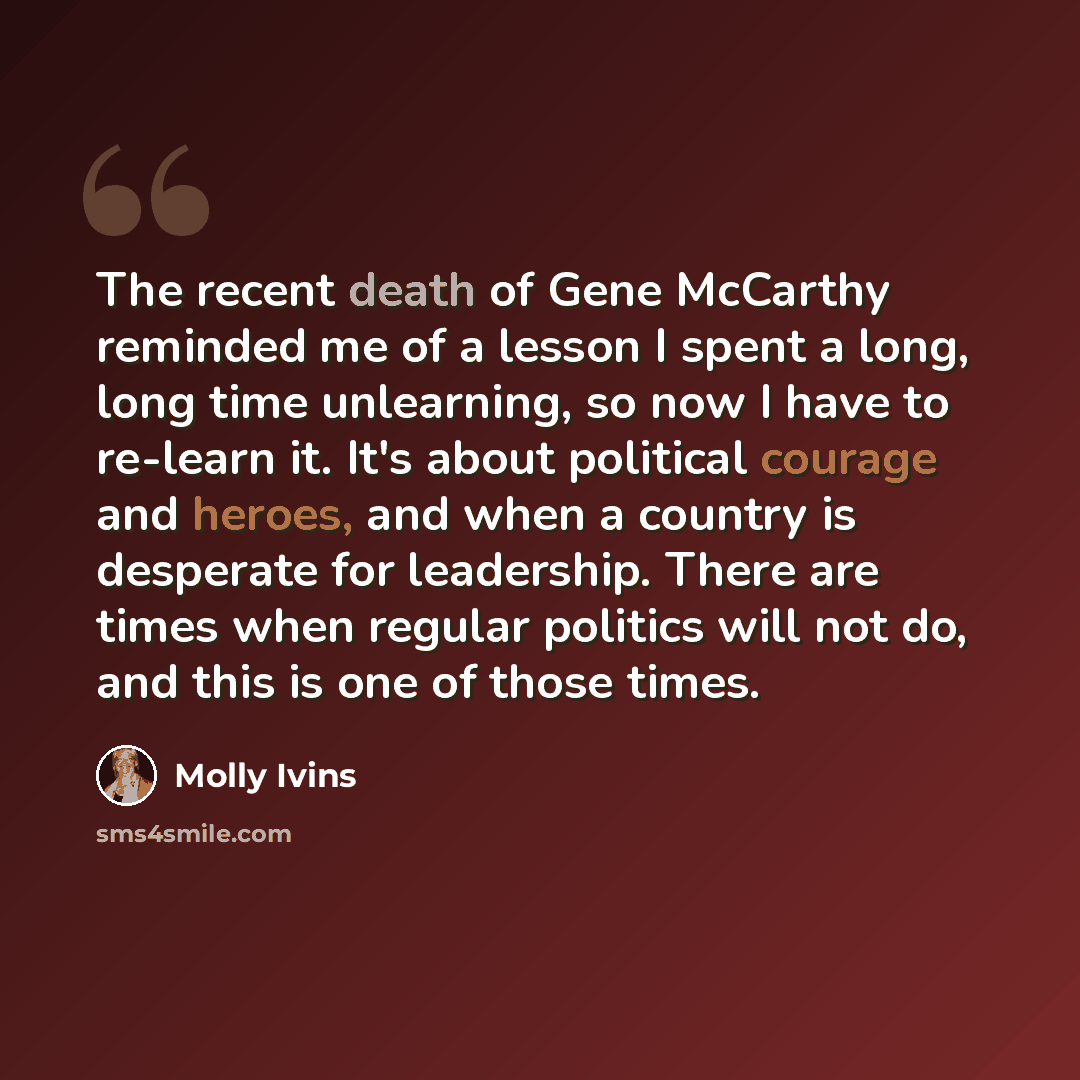 “The recent death of Gene McCarthy reminded me of a lesson I spent a long, long time unlearning, so now I have to re-learn it. It's about political courage and heroes, and when a country is desperate for leadership. There are times when regular politics will not do, and this is one of those times.” quote by Molly Ivins
