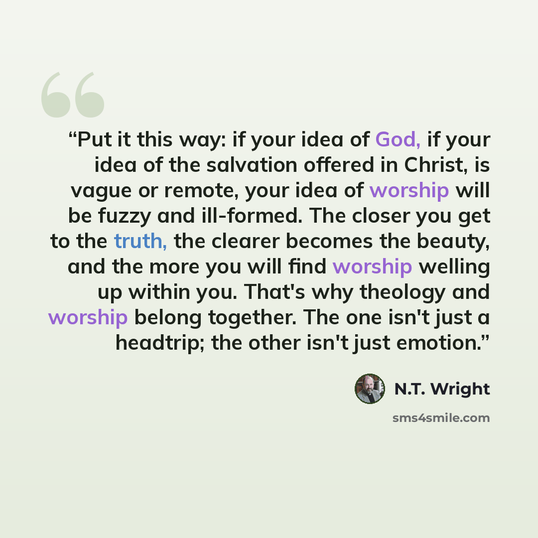“Put it this way: if your idea of God, if your idea of the salvation offered in Christ, is vague or remote, your idea of worship will be fuzzy and ill-formed. The closer you get to the truth, the clearer becomes the beauty, and the more you will find worship welling up within you. That's why…” quote by N.T. Wright