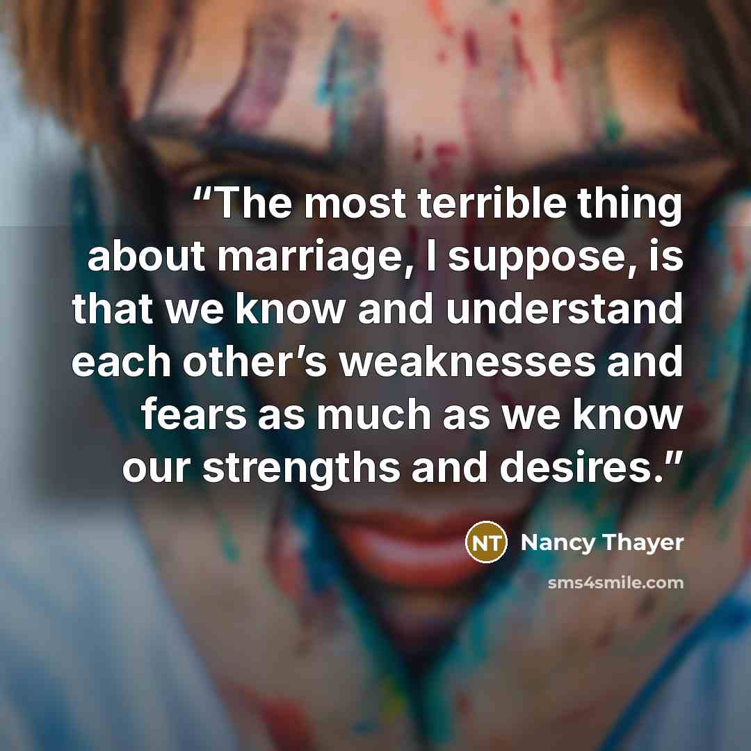 “The most terrible thing about marriage, I suppose, is that we know and understand each other’s weaknesses and fears as much as we know our strengths and desires.” quote by Nancy Thayer