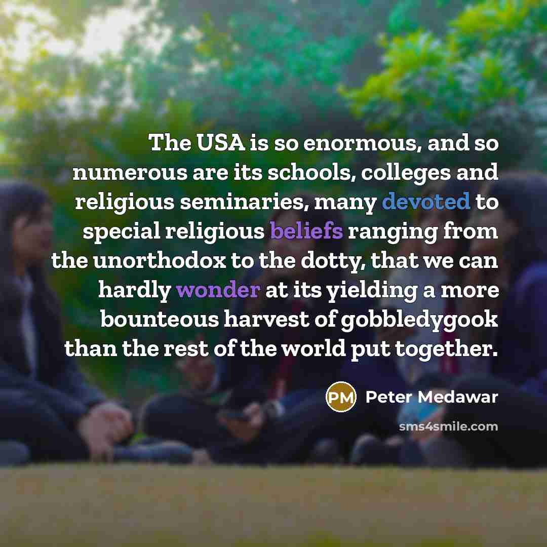 “The USA is so enormous, and so numerous are its schools, colleges and religious seminaries, many devoted to special religious beliefs ranging from the unorthodox to the dotty, that we can hardly wonder at its yielding a more bounteous harvest of gobbledygook than the rest of the world put together.” quote by Peter Medawar