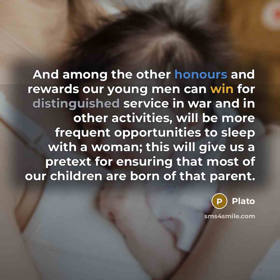 “And among the other honours and rewards our young men can win for distinguished service in war and in other activities, will be more frequent opportunities to sleep with a woman; this will give us a pretext for ensuring that most of our children are born of that parent.” quote by Plato